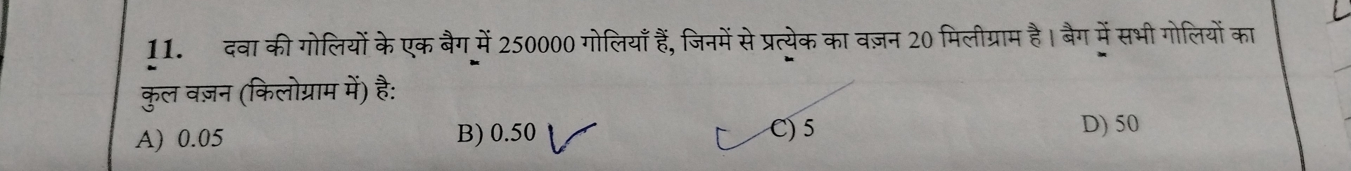 दवा की गोलियों के एक बैग में 250000 गोलियाँ हैं, जिनमें से प्रत्येक का वज़न 20 मिलीग्राम है। बैग में सभी गोलियों का
कुल वज़न (किलोग्राम में) है:
A) 0.05 B) 0.50 C) 5
D) 50