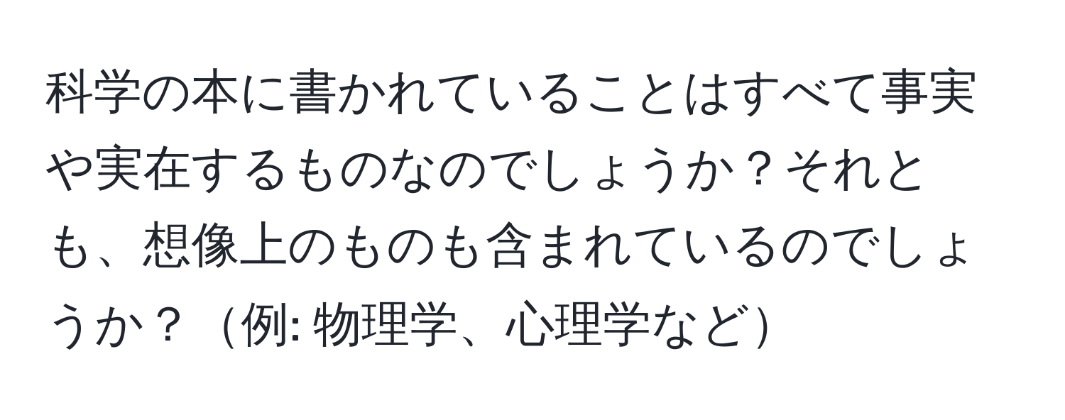 科学の本に書かれていることはすべて事実や実在するものなのでしょうか？それとも、想像上のものも含まれているのでしょうか？例: 物理学、心理学など