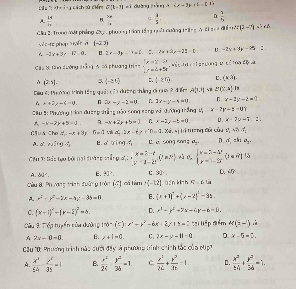 Khoảng cách từ điểm B(1;-3) với đường thẳng A: 4x-3y+5=0 là
A.  18/5 .  36/5 . C.  8/5 .
B.
D.  7/5 .
Câu 2: Trong mặt phẳng Oxy , phương trình tổng quát đường thẳng △ di qua điểm M(2;-7) và có
véc-tơ pháp tuyến overline n=(-2;3)
A. -2x+3y-17=0. B. 2x-3y-17=0 C. -2x+3y+25=0. D. -2x+3y-25=0.
Câu 3: Cho đường thẳng △ c6 phương trình beginarrayl x=2-3t y=4+5tendarray.. Véc-tơ chỉ phương vector U có toạ độ là:
A. (2;4). (-3;5). C. (-2;5). (4;3).
B.
D.
Câu 4: Phương trình tổng quát của đường thẳng đi qua 2 điểm A(1;1) và B(2:4) là
A. x+3y-4=0. B. 3x-y-2=0. C. 3x+y-4=0. D. x+3y-2=0.
Câu 5: Phương trình đường thẳng nào song song với đường thẳng d_1:-x-2y+5=0 ?
A. -x-2y+5=0 B. -x+2y+5=0. C. x-2y-5=0. D. x+2y-7=0.
Câu 6: Cho d_1:-x+3y-5=0 và d_2:2x-6y+10=0. Xét vị trí tương đối của d_1 và d_2.
A. d_1 vuông d_2. B. d_1 trùng d_2. C. d_1 song song d_2. D. d_1 cắt d_2.
Câu 7: Góc tạo bởi hai đường thẳng d_1:beginarrayl x=3-t y=3+2tendarray. ,(t∈ R) và d_2:beginarrayl x=3-4t y=1-2tendarray. ,(t∈ R) là
A. 60°.
B. 90°. C. 30°. D. 45°.
Câu 8: Phương trình đường tròn (C) có tâm /(-1;2) , bán kính R=6 là
A. x^2+y^2+2x-4y-36=0.
B. (x+1)^2+(y-2)^2=36.
C. (x+1)^2+(y-2)^2=6.
D. x^2+y^2+2x-4y-6=0.
Câu 9: Tiếp tuyến của đường tròn (C): x^2+y^2-6x+2y+6=0 tại tiếp điểm M(5;-1) là
A. 2x+10=0. B. y+1=0. C. 2x-y-11=0. D. x-5=0.
Câu 10: Phương trình nào dưới đây là phương trình chính tắc của elip?
A.  x^2/64 - y^2/36 =1. B.  x^2/24 - y^2/36 =1. C.  x^2/24 + y^2/36 =1. D.  x^2/64 + y^2/36 =1.