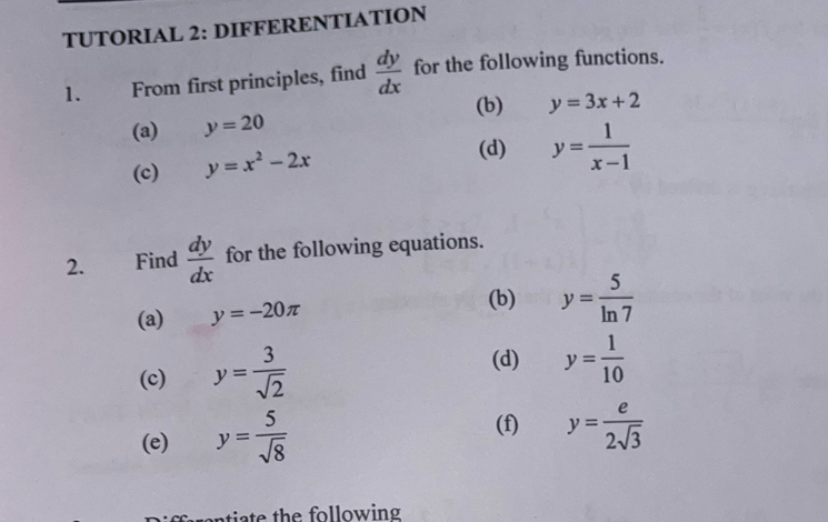 TUTORIAL 2: DIFFERENTIATION 
1. From first principles, find  dy/dx  for the following functions. 
(b) 
(a) y=20 y=3x+2
(c) y=x^2-2x
(d) y= 1/x-1 
2. Find  dy/dx  for the following equations. 
(a) y=-20π
(b) y= 5/ln 7 
(c) y= 3/sqrt(2) 
(d) y= 1/10 
(e) y= 5/sqrt(8) 
(f) y= e/2sqrt(3) 
tia te the following