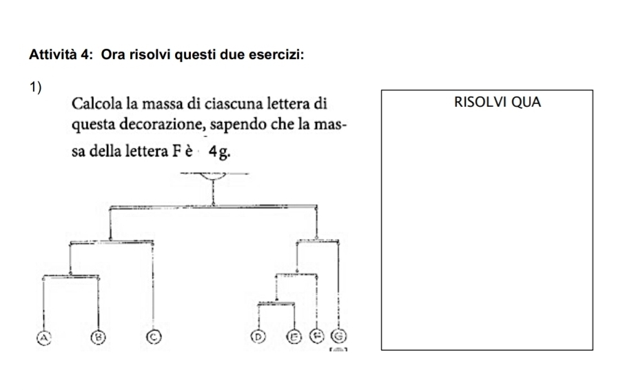 Attività 4: Ora risolvi questi due esercizi: 
1) 
Calcola la massa di ciascuna lettera di RISOLVI QUA 
questa decorazione, sapendo che la mas- 
sa della lettera Fè 4 g.