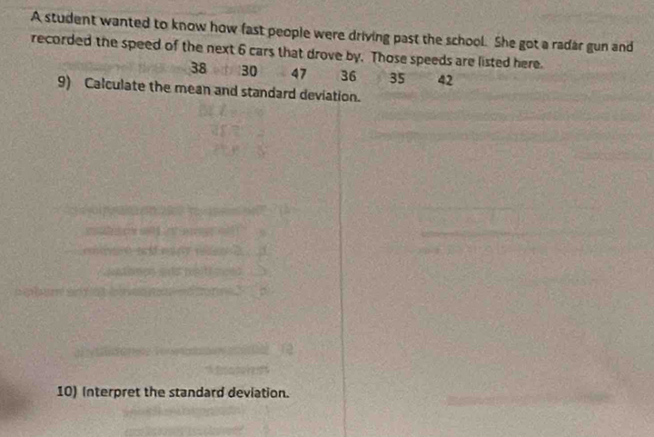 A student wanted to know how fast people were driving past the school. She got a radar gun and 
recorded the speed of the next 6 cars that drove by. Those speeds are listed here.
38 30 47 36 35 42
9) Calculate the mean and standard deviation. 
10) Interpret the standard deviation.