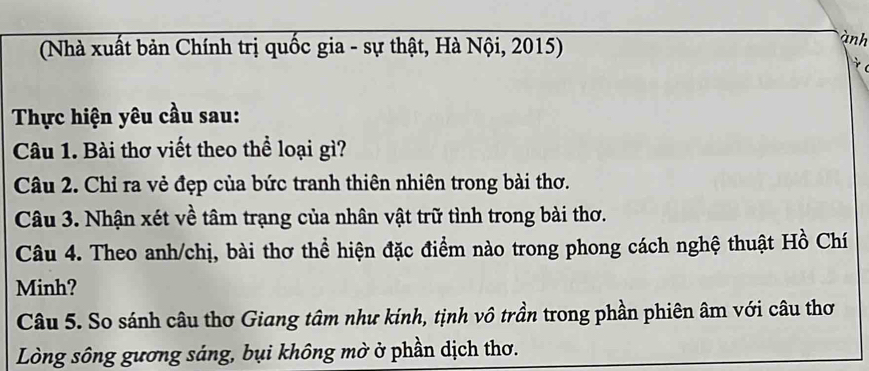 (Nhà xuất bản Chính trị quốc gia - sự thật, Hà Nội, 2015) 
ành 
Thực hiện yêu cầu sau: 
Câu 1. Bài thơ viết theo thể loại gì? 
Câu 2. Chỉ ra vẻ đẹp của bức tranh thiên nhiên trong bài thơ. 
Câu 3. Nhận xét về tâm trạng của nhân vật trữ tình trong bài thơ. 
Câu 4. Theo anh/chị, bài thơ thể hiện đặc điểm nào trong phong cách nghệ thuật Hồ Chí 
Minh? 
Câu 5. So sánh câu thơ Giang tâm như kính, tịnh vô trần trong phần phiên âm với câu thơ 
Lòng sông gương sáng, bụi không mờ ở phần dịch thơ.