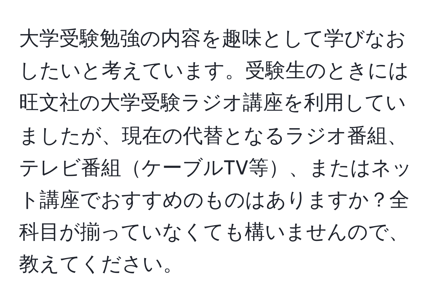 大学受験勉強の内容を趣味として学びなおしたいと考えています。受験生のときには旺文社の大学受験ラジオ講座を利用していましたが、現在の代替となるラジオ番組、テレビ番組ケーブルTV等、またはネット講座でおすすめのものはありますか？全科目が揃っていなくても構いませんので、教えてください。