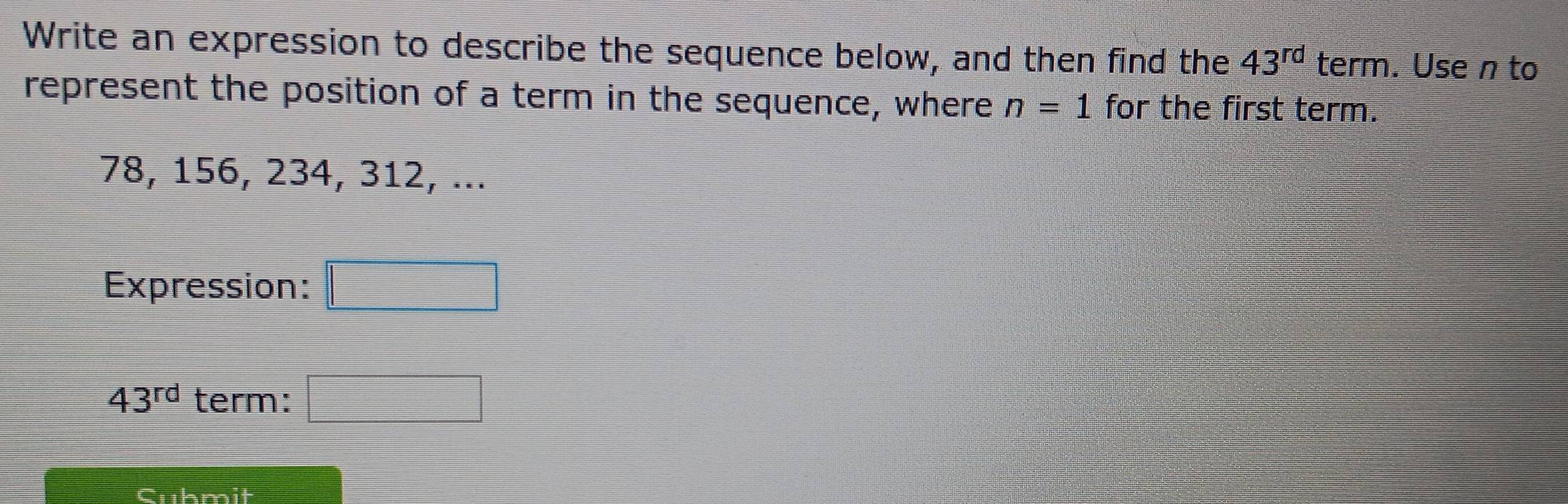 Write an expression to describe the sequence below, and then find the 43^(rd) t erm. Use n to 
represent the position of a term in the sequence, where n=1 for the first term.
78, 156, 234, 312, ... 
Expression: |MN|= □ /□  
43^(rd) term: □ 
Cukmit