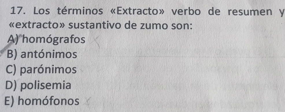 Los términos «Extracto» verbo de resumen y
«extracto» sustantivo de zumo son:
A) homógrafos
B) antónimos
C) parónimos
D) polisemia
E) homófonos