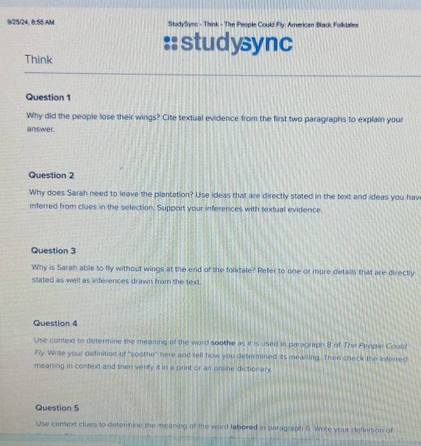 9/25/24, 8:55 AM StudySync - Think - The People Could Fly; American Black Folkdales 
:: studysync 
Think 
Question 1 
Why did the people lose their wings? Cite textual evidence from the first two paragraphs to explain your 
answer. 
Question 2 
Why does Sarah need to leave the plantation? Use ideas that are directly stated in the text and ideas you hav 
inferred from clues in the selection. Support your inferences with textual evidence. 
Question 3 
Why is Saran able to fly without wings at the end of the folktale? Refer to one or more details that are directly 
stated as well as inferences drawn from the text. 
Question 4 
Use context to determine the meaning of the word soothe as it is used in paragraph 8 of The Prople Could 
Fly. Write your definition of "soothe" here and tell how you determined its meaning. Then check the inferred 
meaning in context and then verify it in a print or an online dictionary 
Question 5 
Use context clues to determine the meaning of the word labored in paragraph 6. Write your definition of