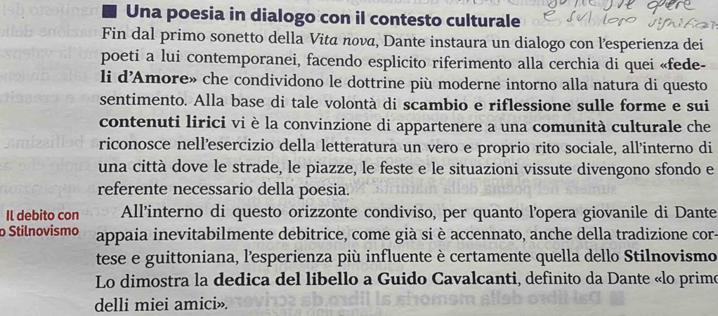 Una poesia in dialogo con il contesto culturale 
Fin dal primo sonetto della Vita nová, Dante instaura un dialogo con l’esperienza dei 
poeti a lui contemporanei, facendo esplicito riferimento alla cerchia di quei «fede- 
li d'Amore» che condividono le dottrine più moderne intorno alla natura di questo 
sentimento. Alla base di tale volontà di scambio e riflessione sulle forme e sui 
contenuti lirici vi è la convinzione di appartenere a una comunità culturale che 
riconosce nell’esercizio della letteratura un vero e proprio rito sociale, all'interno di 
una città dove le strade, le piazze, le feste e le situazioni vissute divengono sfondo e 
referente necessario della poesia. 
Il debito con All'interno di questo orizzonte condiviso, per quanto l'opera giovanile di Dante 
Stilnovismo appaia inevitabilmente debitrice, come già si è accennato, anche della tradizione cor- 
tese e guittoniana, l'esperienza più influente è certamente quella dello Stilnovismo 
Lo dimostra la dedica del libello a Guido Cavalcanti, definito da Dante «lo primo 
delli miei amici».