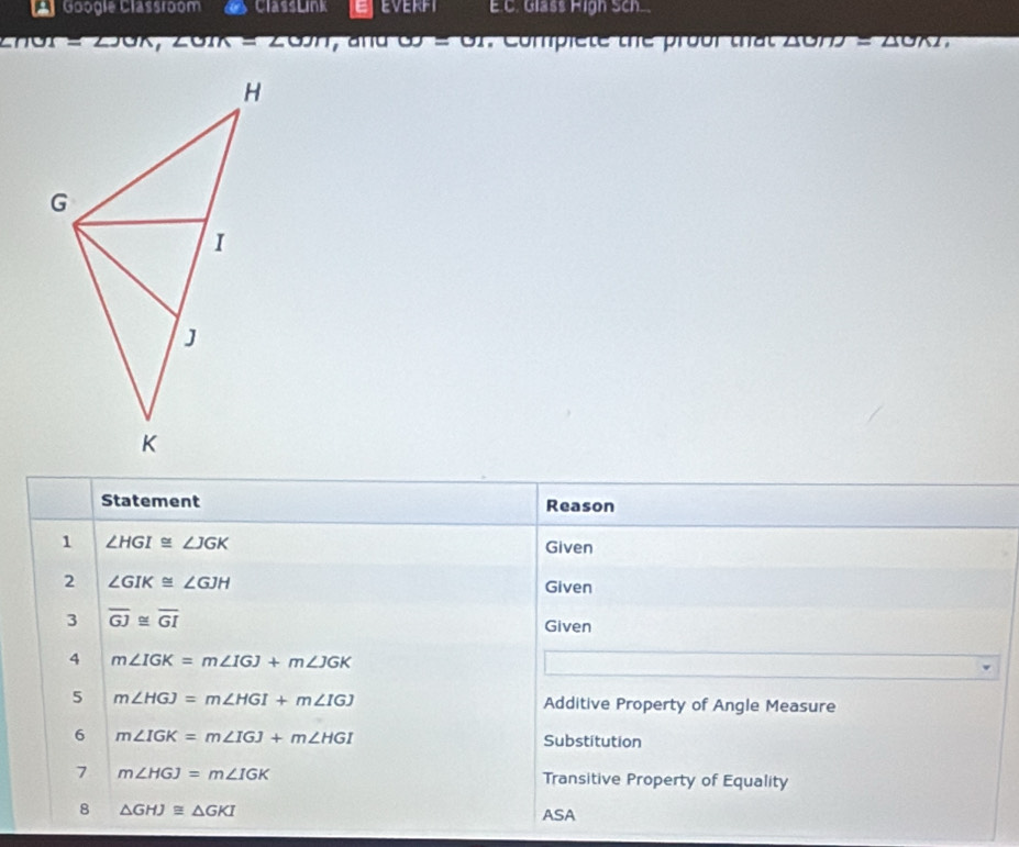 Googie Classroom ClassLink EEVERFT E.C. Glass High Sch
=230K, 20m=200m y and omega =01 , Compiete the prour that △ OHJ=△ OBT, 
Statement Reason 
1 ∠ HGI≌ ∠ JGK Given 
2 ∠ GIK≌ ∠ GJH
Given 
3 overline GJ≌ overline GI Given 
4 m∠ IGK=m∠ IGJ+m∠ JGK
5 m∠ HGJ=m∠ HGI+m∠ IGJ Additive Property of Angle Measure 
6 m∠ IGK=m∠ IGJ+m∠ HGI Substitution 
7 m∠ HGJ=m∠ IGK Transitive Property of Equality 
8 △ GHJ≌ △ GKI
ASA