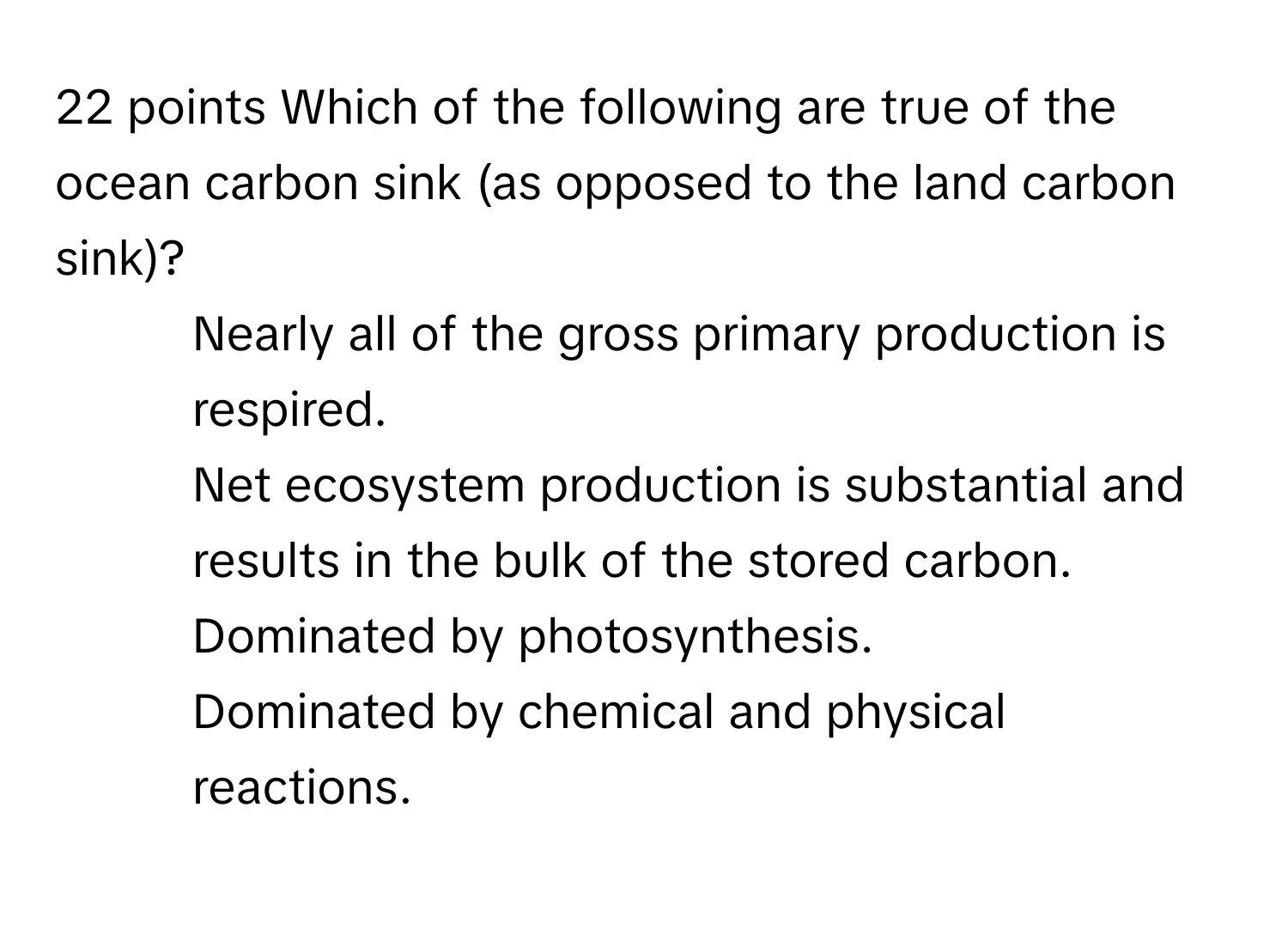 Which of the following are true of the ocean carbon sink (as opposed to the land carbon sink)? 
* Nearly all of the gross primary production is respired.
* Net ecosystem production is substantial and results in the bulk of the stored carbon.
* Dominated by photosynthesis.
* Dominated by chemical and physical reactions.