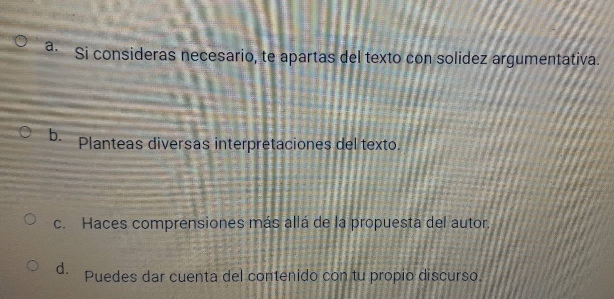 a. Si consideras necesario, te apartas del texto con solidez argumentativa.
b. Planteas diversas interpretaciones del texto.
c. Haces comprensiones más allá de la propuesta del autor.
d. Puedes dar cuenta del contenido con tu propio discurso.