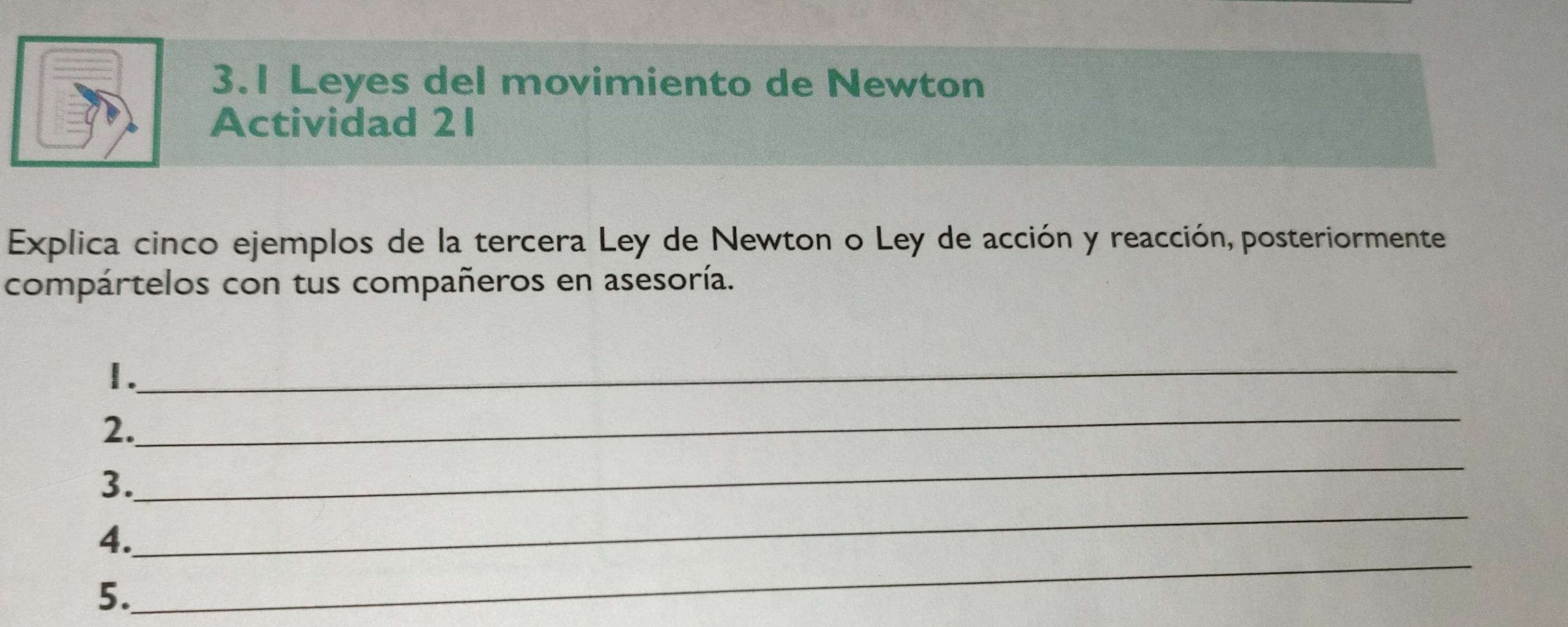 3.1 Leyes del movimiento de Newton 
Actividad 21 
Explica cinco ejemplos de la tercera Ley de Newton o Ley de acción y reacción, posteriormente 
compártelos con tus compañeros en asesoría. 
_ 
1. 
2. 
_ 
3. 
_ 
_ 
4. 
_ 
5.