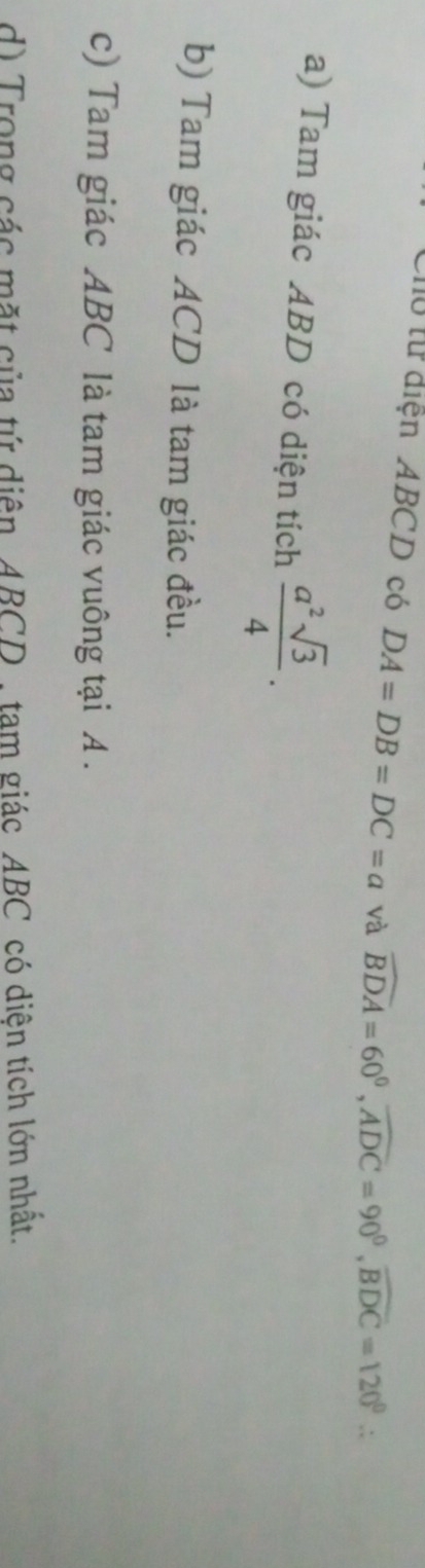 Cho từ điện ABCD có DA=DB=DC=a và widehat BDA=60°, widehat ADC=90°, widehat BDC=120°. 
a) Tam giác ABD có diện tích  a^2sqrt(3)/4 . 
b) Tam giác ACD là tam giác đều. 
c) Tam giác ABC là tam giác vuông tại A. 
d) Trong các mặt của tứ diện ABCD , tam giác _ ABC có diện tích lớn nhất.