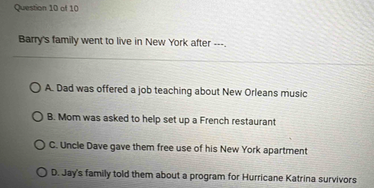 Barry's family went to live in New York after ---.
A. Dad was offered a job teaching about New Orleans music
B. Mom was asked to help set up a French restaurant
C. Uncle Dave gave them free use of his New York apartment
D. Jay's family told them about a program for Hurricane Katrina survivors