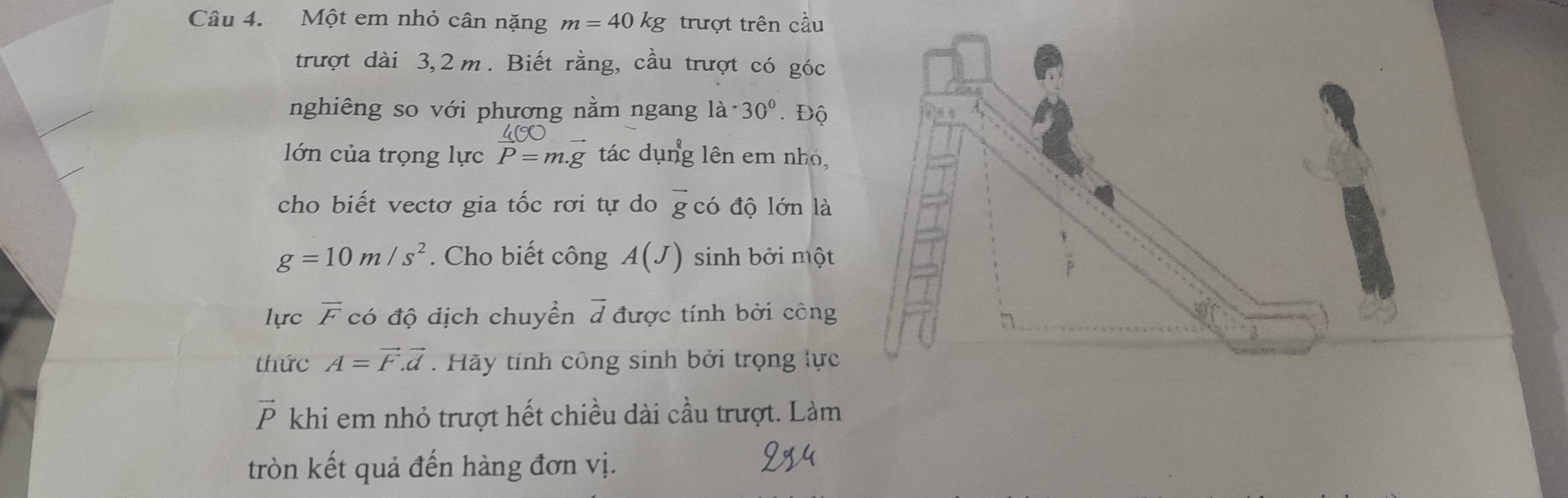 Một em nhỏ cân nặng m=40kg trượt trên cầu 
trượt dài 3,2m. Biết rằng, cầu trượt có góc 
nghiêng so với phương nằm ngang 1a· 30°. Độ
45° _ 
lớn của trọng lực P=m.g tác dụng lên em nhỏ, 
cho biết vectơ gia tốc rơi tự do vector g có độ lớn là
g=10m/s^2. Cho biết công A(J) sinh bởi một 
lực overline F có độ địch chuyển d được tính bởi công 
thức A=vector F.vector d. Hãy tinh công sinh bởi trọng lực
vector P khi em nhỏ trượt hết chiều dài cầu trượt. Làm 
tròn kết quả đến hàng đơn vị.