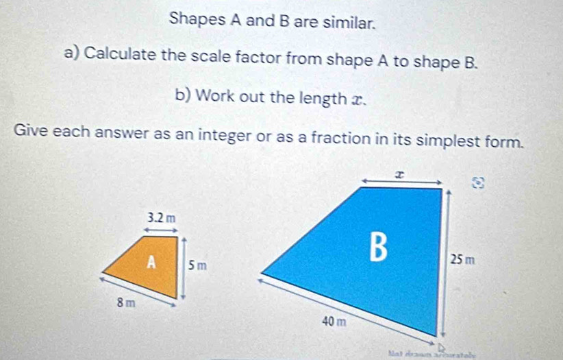 Shapes A and B are similar. 
a) Calculate the scale factor from shape A to shape B. 
b) Work out the length x. 
Give each answer as an integer or as a fraction in its simplest form. 
Not draon arcuratabe