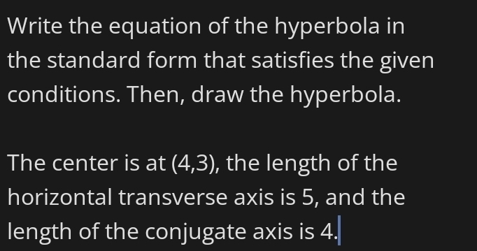 Write the equation of the hyperbola in 
the standard form that satisfies the given 
conditions. Then, draw the hyperbola. 
The center is at (4,3) , the length of the 
horizontal transverse axis is 5, and the 
length of the conjugate axis is 4.