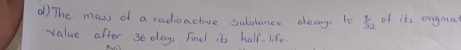 The mass of a radiuactive subtence decay i  7/32  of its ongia? 
value after 36 days Find it half. life