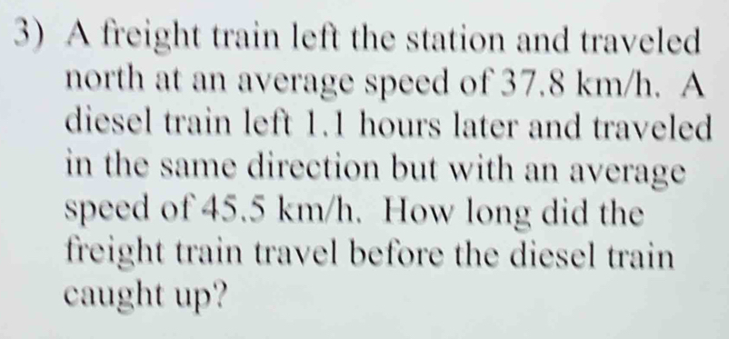 A freight train left the station and traveled 
north at an average speed of 37.8 km/h. A 
diesel train left 1.1 hours later and traveled 
in the same direction but with an average . 
speed of 45.5 km/h. How long did the 
freight train travel before the diesel train 
caught up?