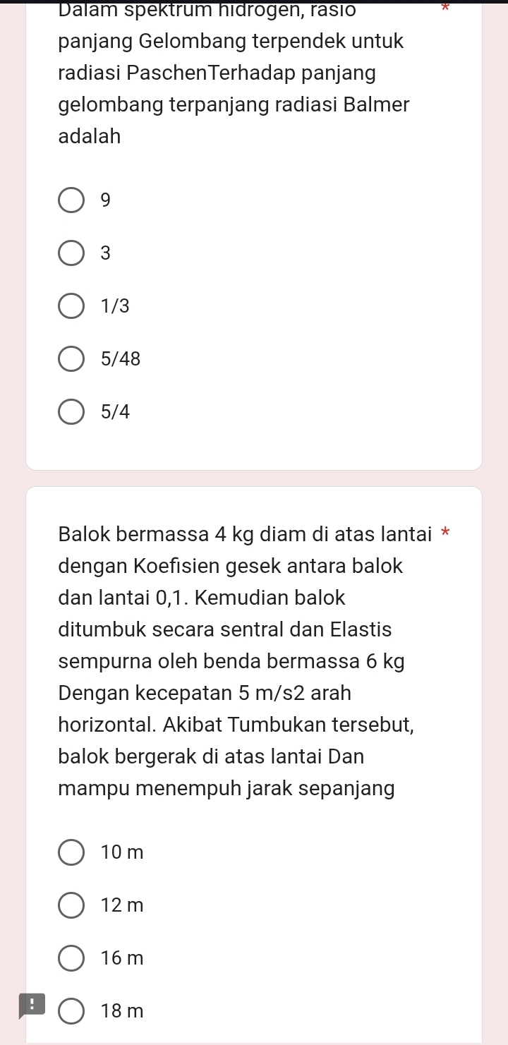 Dalam spektrum hidrogen, rasio
panjang Gelombang terpendek untuk
radiasi PaschenTerhadap panjang
gelombang terpanjang radiasi Balmer
adalah
9
3
1/3
5/48
5/4
Balok bermassa 4 kg diam di atas lantai *
dengan Koefisien gesek antara balok
dan lantai 0, 1. Kemudian balok
ditumbuk secara sentral dan Elastis
sempurna oleh benda bermassa 6 kg
Dengan kecepatan 5 m/s2 arah
horizontal. Akibat Tumbukan tersebut,
balok bergerak di atas lantai Dan
mampu menempuh jarak sepanjang
10 m
12 m
16 m ! 18 m