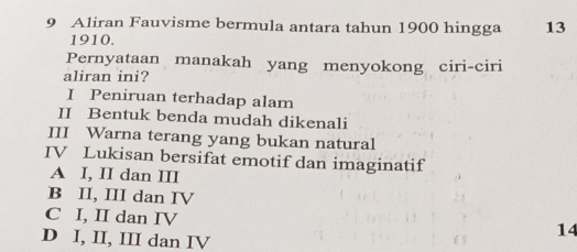 Aliran Fauvisme bermula antara tahun 1900 hingga 13
1910.
Pernyataan manakah yang menyokong ciri-ciri
aliran ini?
I Peniruan terhadap alam
II Bentuk benda mudah dikenali
III Warna terang yang bukan natural
IV Lukisan bersifat emotif dan imaginatif
A I, II dan III
B II, III dan IV
C I, II dan IV
D I, II, III dan IV
14