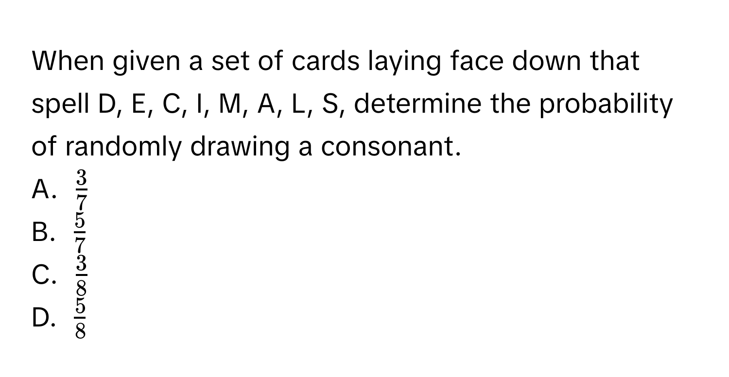 When given a set of cards laying face down that spell D, E, C, I, M, A, L, S, determine the probability of randomly drawing a consonant. 
A. $ 3/7 $
B. $ 5/7 $
C. $ 3/8 $
D. $ 5/8 $