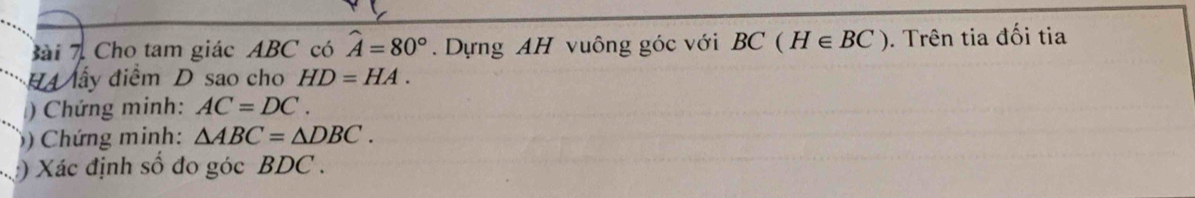 Cho tam giác ABC có hat A=80°. Dựng AH vuông góc với BC(H∈ BC). Trên tia đối tia 
H4 lấy điểm D sao cho HD=HA. 
) Chứng minh: AC=DC. 
)) Chứng minh: △ ABC=△ DBC. 
) Xác định số đo góc BDC.