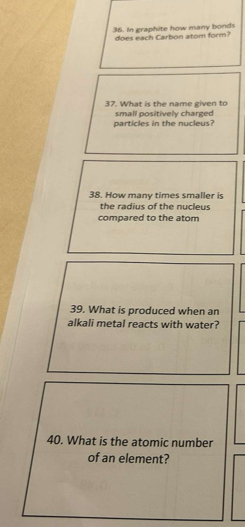 In graphite how many bonds 
does each Carbon atom form? 
37. What is the name given to 
small positively charged 
particles in the nucleus? 
38. How many times smaller is 
the radius of the nucleus 
compared to the atom 
39. What is produced when an 
alkali metal reacts with water? 
40. What is the atomic number 
of an element?