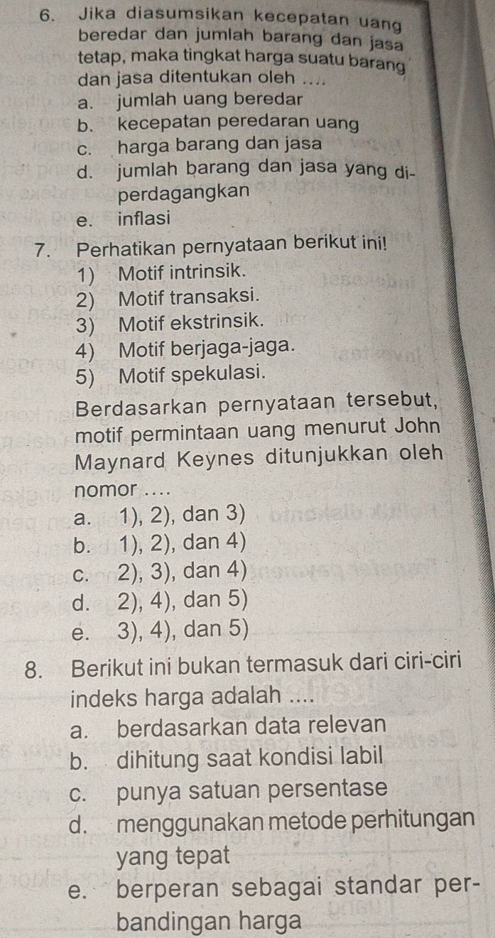 Jika diasumsikan kecepatan uang
beredar dan jumlah barang dan jasa
tetap, maka tingkat harga suatu barang
dan jasa ditentukan oleh ....
a. jumlah uang beredar
b. kecepatan peredaran uang
c. harga barang dan jasa
d. jumlah barang dan jasa yang di-
perdagangkan
e. inflasi
7. Perhatikan pernyataan berikut ini!
1) Motif intrinsik.
2) Motif transaksi.
3) Motif ekstrinsik.
4) Motif berjaga-jaga.
5) Motif spekulasi.
Berdasarkan pernyataan tersebut,
motif permintaan uang menurut John
Maynard Keynes ditunjukkan oleh
nomor ....
a. 1), 2), dan 3)
b. 1), 2), dan 4)
c. 2), 3), dan 4)
d. 2), 4), dan 5)
e. 3), 4), dan 5)
8. Berikut ini bukan termasuk dari ciri-ciri
indeks harga adalah ....
a. berdasarkan data relevan
b. dihitung saat kondisi labil
c. punya satuan persentase
d. menggunakan metode perhitungan
yang tepat
e. berperan sebagai standar per-
bandingan harga