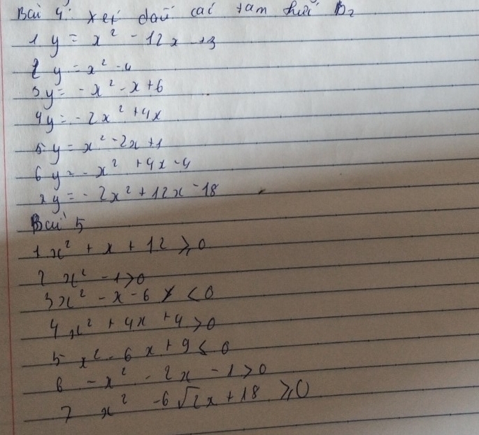 Bai 4 xer dai cal jam fur b_2 
_  y=x^2-12x-13
ty=x^2-4
5y=-x^2-x+6
4y=-2x^2+4x
5· y=x^2-2x+1
y^2-x^2+4x-4
2y=-2x^2+12x-18
Ba 5
1x^2+x+12≥slant 0
7 x^2-1>0
3x^2-x-6x<0</tex>
4x^2+4x+4>0
5 x^2-6x+9≤ 0
6-x^2-2x-1>0
2 _  x^2-6sqrt(2)x+18≥slant 0