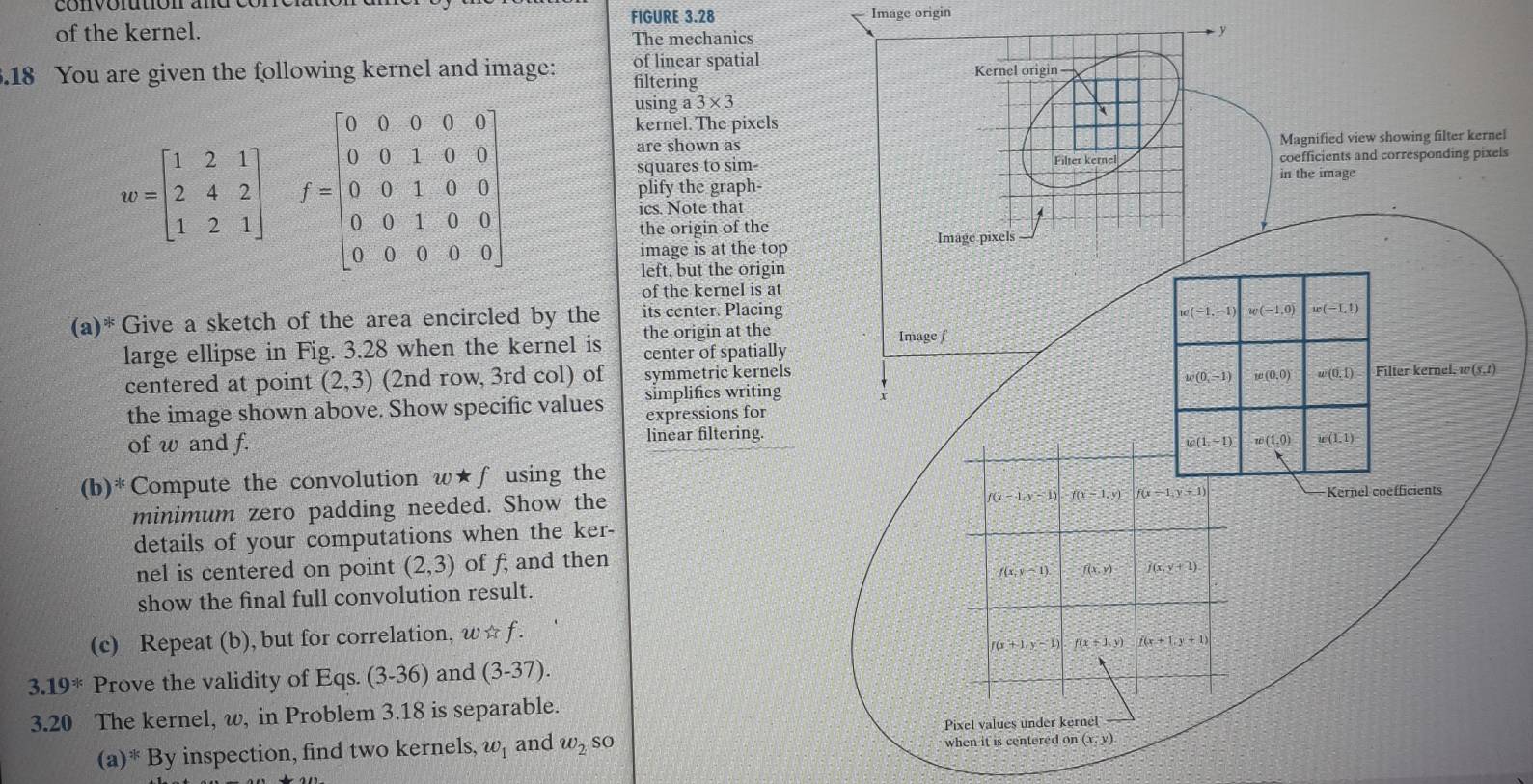 of the kernel. FIGURE 3.28
Image origin
The mechanics y
of linear spatial
.18 You are given the following kernel and image: filtering
w=beginbmatrix 1&2&1 2&4&2 1&2&1endbmatrix f=beginbmatrix 0&0&0&0&0 0&0&1&0&0 0&0&1&0&0 0&0&1&0&0 0&0&0&0&0endbmatrix
using a3* 3
kernel. The pixels
are shown asnel
squares to sim-els
plify the graph-
ics. Note that
the origin of the 
image is at the top
left, but the origin
of the kernel is at
(a)^* Give a sketch of the area encircled by the its center. Placing
large ellipse in Fig. 3.28 when the kernel is the origin at the 
center of spatially
centered at point (2,3) (2nd row, 3rd col) of symmetric kernels
simplifies writing
the image shown above. Show specific values expressions for
of w and f. linear filtering.
(b)^* Compute the convolution w★f using the
minimum zero padding needed. Show the
details of your computations when the ker-
nel is centered on point (2,3) of f; and then
show the final full convolution result.
(c) Repeat (b), but for correlation, w ☆ f .
3.19^* Prove the validity of Eqs. (3-36) and (3-37).
3.20 The kernel, w, in Problem 3.18 is separable.
(a )^ 3/5  By inspection, find two kernels, w_1 and w_2 so