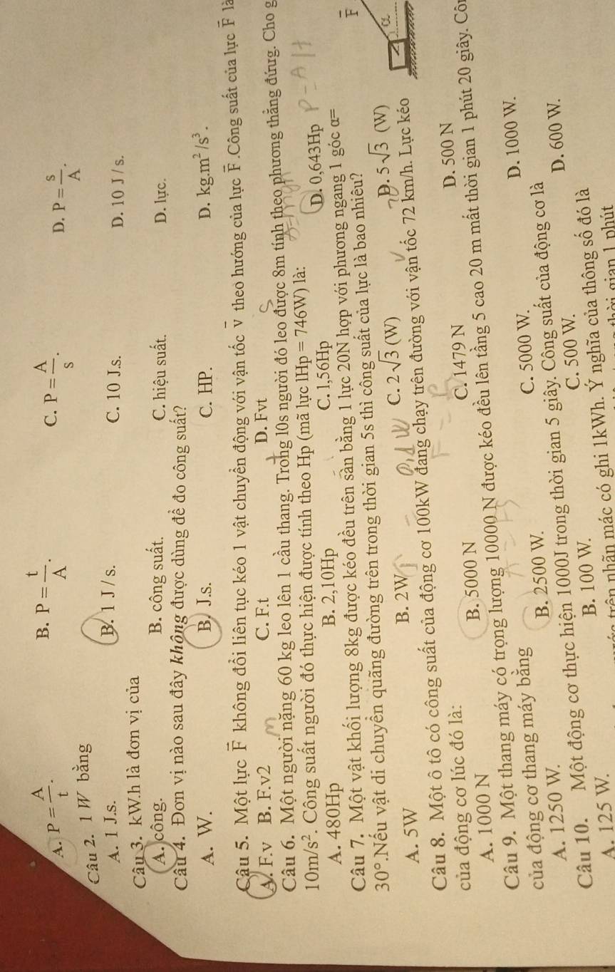 B. P= t/A .
C.
A. P= A/t . P= A/s .
D. P= S/A .
Câu 2. 1 W bằng
B. 1 J / s.
A. 1 J.s. C. 10 J.s. D. 10 J / s.
Câu 3. kW.h là đơn vị của
A. công. B. công suất. C. hiệu suất. D. lực.
Câu 4. Đơn vị nào sau đây không được dùng để đo công suất?
A. W. B. J.s. C. HP. D. kg.m^2/s^3.
Cậu 5. Một lực F không đổi liên tục kéo 1 vật chuyển động với vận tốc v theo hướng của lực overline F.Công suất của lực F là
A. F.v B. F.v2 C. F.t D. Fvt
Câu 6. Một người nặng 60 kg leo lên 1 cầu thang. Trong l0s người đó leo được 8m tính theo phương thằng đứug. Cho g
10m/s^2. Công suất người đó thực hiện được tính theo Hp (mã lực 1Hp=746W) là:
A. 480Hp B. 2,10Hp C. 1,56Hp D. 0,643Hp
Câu 7. Một vật khối lượng 8kg được kéo đều trên sàn bằng 1 lực 20N hợp với phương ngang 1 góc α=
30°.Nếu vật di chuyển quãng đường trên trong thời gian 5s thì công suất của lực là bao nhiêu?
D. 5sqrt(3)(W)
A. 5W
B. 2W
C. 2sqrt(3)(W)
Câu 8. Một ô tô có công suất của động cơ 100kW đang chạy trên đường với vận tốc 72 km/h. Lực kéo
của động cơ lúc đó là:
A. 1000 N B. 5000 N C. 1479 N D. 500 N
Câu 9. Một thang máy có trọng lượng 10000 N được kéo đều lên tầng 5 cao 20 m mất thời gian 1 phút 20 giây. Côn
của động cơ thang máy bằng
A. 1250 W. B. 2500 W. C. 5000 W. D. 1000 W.
D. 600 W.
Câu 10. Một động cơ thực hiện 1000J trong thời gian 5 giây. Công suất của động cơ là
A. 125 W. B. 100 W. C. 500 W.
: trênnhn mác có ghi 1kWh. Ý nghĩa của thông số đó là
à i gian 1 phút