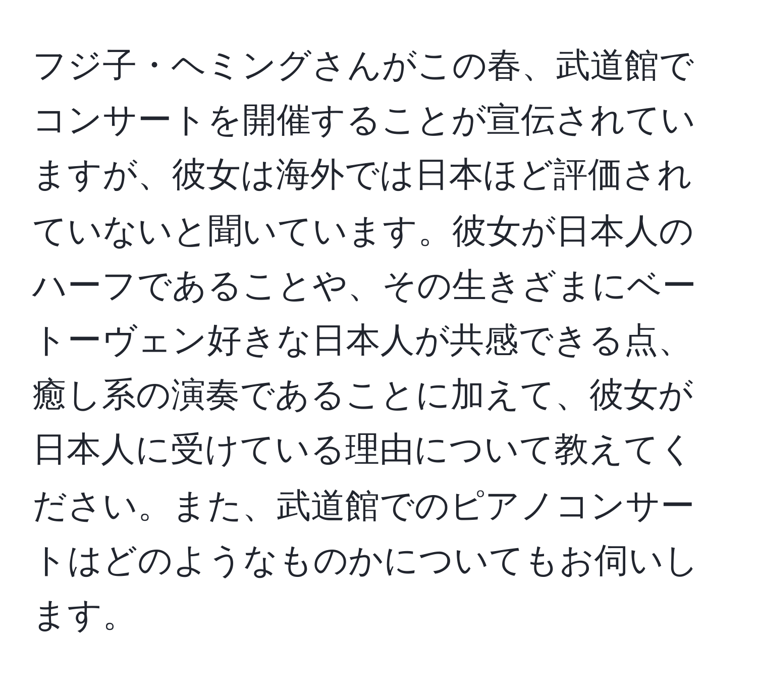 フジ子・ヘミングさんがこの春、武道館でコンサートを開催することが宣伝されていますが、彼女は海外では日本ほど評価されていないと聞いています。彼女が日本人のハーフであることや、その生きざまにベートーヴェン好きな日本人が共感できる点、癒し系の演奏であることに加えて、彼女が日本人に受けている理由について教えてください。また、武道館でのピアノコンサートはどのようなものかについてもお伺いします。