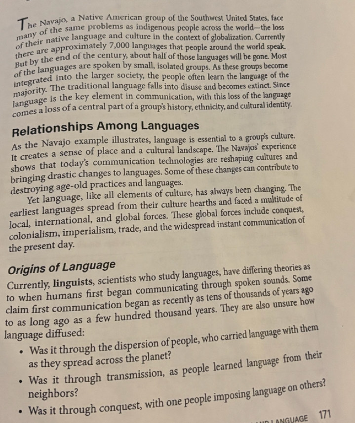 he Navajo, a Native American group of the Southwest United States, face 
many of the same problems as indigenous people across the world—the loss 
of their native language and culture in the context of globalization. Currently 
there are approximately 7,000 languages that people around the world speak. 
But by the end of the century, about half of those languages will be gone. Most 
of the languages are spoken by small, isolated groups. As these groups become 
integrated into the larger society, the people often learn the language of the 
majority. The traditional language falls into disuse and becomes extinct. Since 
language is the key element in communication, with this loss of the language 
comes a loss of a central part of a group's history, ethnicity, and cultural identity. 
Relationships Among Languages 
As the Navajo example illustrates, language is essential to a group's culture. 
It creates a sense of place and a cultural landscape. The Navajos' experience 
shows that today's communication technologies are reshaping cultures and 
bringing drastic changes to languages. Some of these changes can contribute to 
destroying age-old practices and languages. 
Yet language, like all elements of culture, has always been changing. The 
earliest languages spread from their culture hearths and faced a multitude of 
local, international, and global forces. These global forces include conquest, 
colonialism, imperialism, trade, and the widespread instant communication of 
the present day. 
Origins of Language 
Currently, linguists, scientists who study languages, have differing theories as 
to when humans first began communicating through spoken sounds. Some 
claim first communication began as recently as tens of thousands of years ago 
to as long ago as a few hundred thousand years. They are also unsure how 
language diffused: 
Was it through the dispersion of people, who carried language with them 
as they spread across the planet? 
Was it through transmission, as people learned language from their 
neighbors? 
Was it through conquest, with one people imposing language on others? 
L ANGUAGE 171