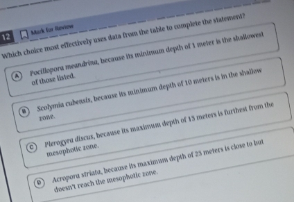 Mack for Review
Which choice most effectively uses data from the table to complete the statement?
A Pocillopora meandrina, because its minimum depth of 1 meter is the shallowest
of those listed.
B Scolymia cubensis, because its minimum depth of 10 meters is in the shallow
zone.
a Plerogyru discus, because its maximum depth of 15 meters is furthest from the
mesophotic zone.
p Acropora striata, because its maximum depth of 25 meters is close to but
doesn't reach the mesophotic zone.