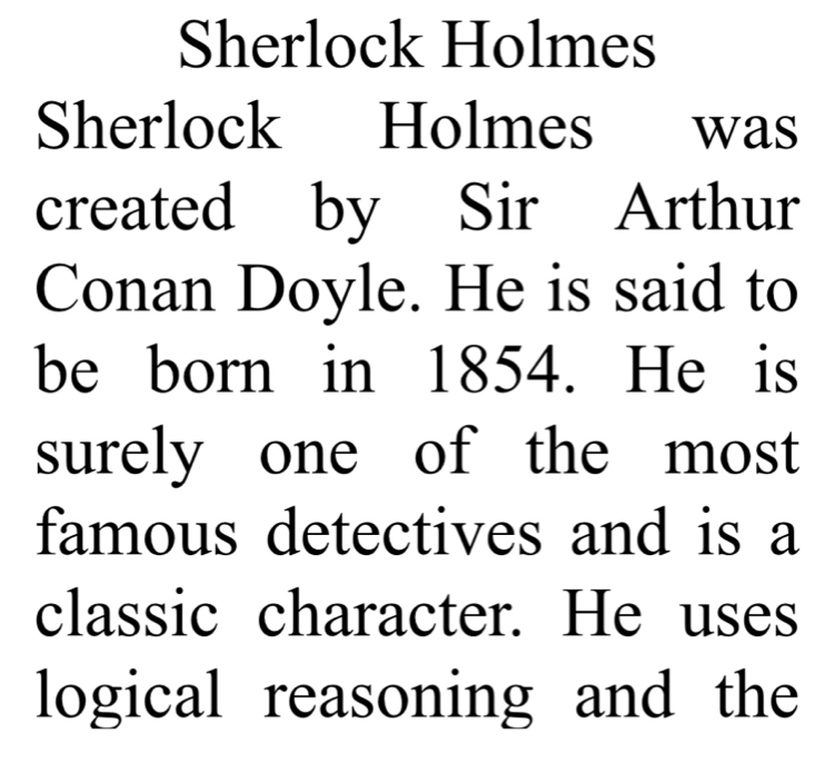 Sherlock Holmes 
Sherlock Holmes was 
created by Sir Arthur 
Conan Doyle. He is said to 
be born in 1854. He is 
surely one of the most 
famous detectives and is a 
classic character. He uses 
logical reasoning and the