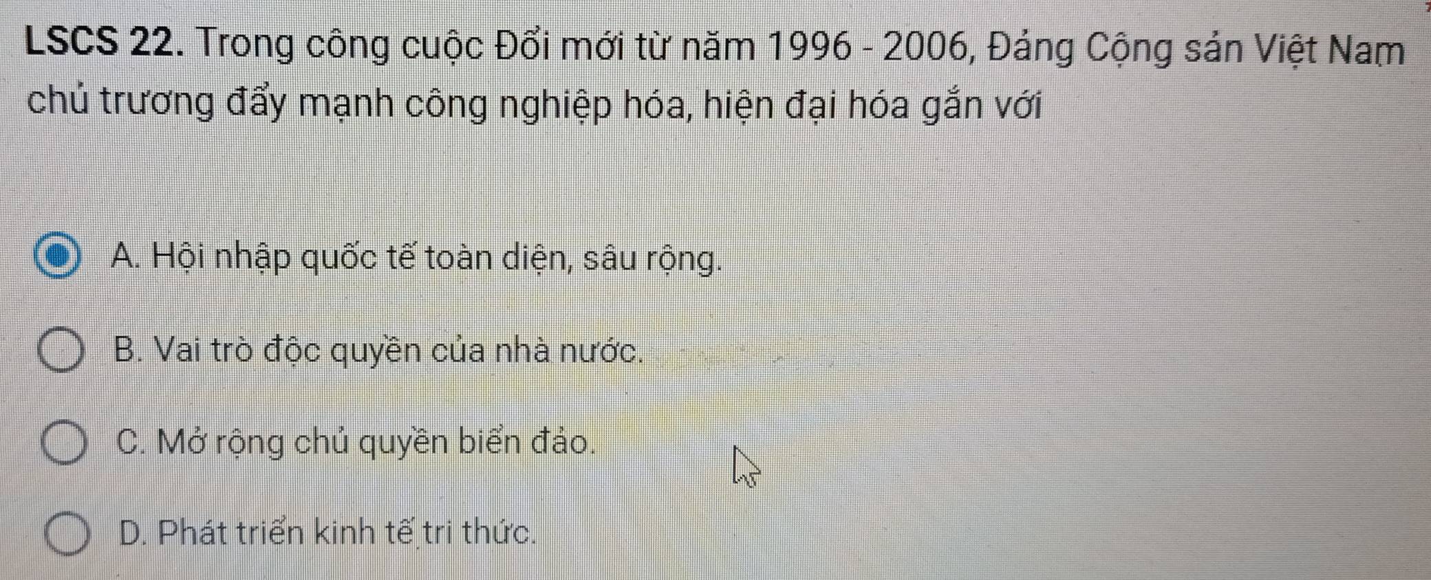 LSCS 22. Trong công cuộc Đổi mới từ năm 1996 - 2006, Đảng Cộng sản Việt Nam
chủ trương đẩy mạnh công nghiệp hóa, hiện đại hóa gắn với
A. Hội nhập quốc tế toàn diện, sâu rộng.
B. Vai trò độc quyền của nhà nước.
C. Mở rộng chủ quyền biển đảo.
D. Phát triển kinh tế tri thức.