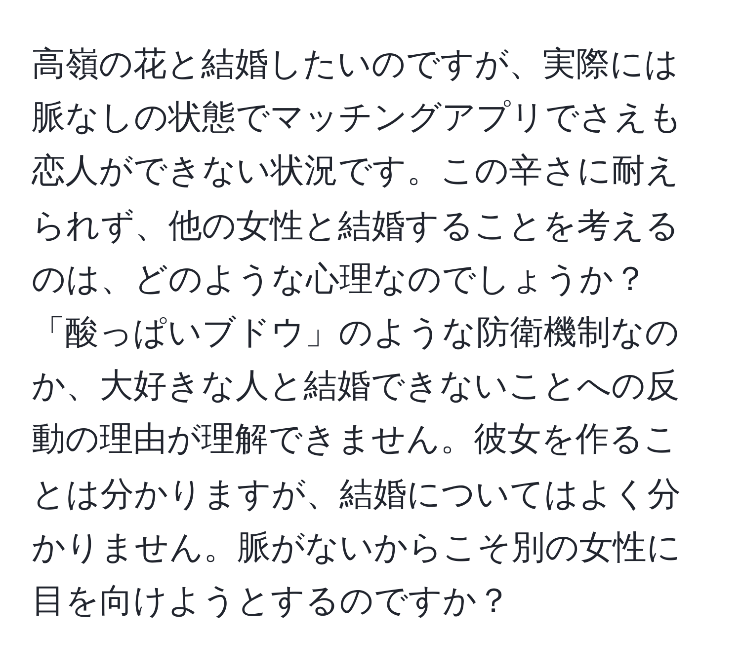 高嶺の花と結婚したいのですが、実際には脈なしの状態でマッチングアプリでさえも恋人ができない状況です。この辛さに耐えられず、他の女性と結婚することを考えるのは、どのような心理なのでしょうか？「酸っぱいブドウ」のような防衛機制なのか、大好きな人と結婚できないことへの反動の理由が理解できません。彼女を作ることは分かりますが、結婚についてはよく分かりません。脈がないからこそ別の女性に目を向けようとするのですか？