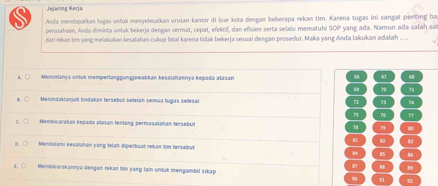 Jejaring Kerja
S Anda mendapatkan tugas untuk menyelesaikan urusan kantor di luar kota dengan beberapa rekan tim. Karena tugas ini sangat penting ba
perusahaan, Anda diminta untuk bekerja dengan cermat, cepat, efektif, dan efisien serta selalu mematuhi SOP yang ada. Namun ada sałah sa
dari rekan tim yang melakukan kesalahan cukup fatal karena tidak bekerja sesuai dengan prosedur. Maka yang Anda lakukan adalah …
A. Memintanya untuk mempertanggungjawabkan kesalahannya kepada atasan
66 67 68
69 70 71
B. Menindaklanjuti tindakan tersebut setelah semua tugas selesai 72 73 74
75 76 77
C. Membicarakan kepada atasan tentang permasalahan tersebut 78 79 80
81 82 83
D. Mendalami kesalahan yang telah diperbuat rekan tim tersebut
84 85 86
87 88 89
E. Membicarakannya dengan rekan tim yang lain untuk mengambil sikap
90 91 92