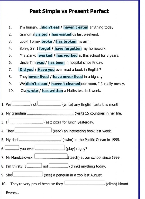 Past Simple vs Present Perfect 
1. I'm hungry. I didn’t eat / haven’t eaten anything today. 
2. Grandma visited / has visited us last weekend. 
3. Look! Tomek broke / has broken his arm. 
4. Sorry, Sir. I forgot / have forgotten my homework. 
5. Mrs Ziarko worked / has worked at this school for 5 years. 
6. Uncle Tim was / has been in hospital since Friday. 
7. Did you / Have you ever read a book in English? 
8. They never lived / have never lived in a big city. 
9. We didn't clean / haven't cleaned our room. It's really messy. 
10. Ola wrote / has written a Maths test last week. 
1. We □ not □ (write) any English tests this month. 
2. My grandma □ (visit) 15 countries in her life. 
3. I □ (eat) pizza for lunch yesterday. 
4. They □ (read) an interesting book last week. 
5. My dad ... overline  (swim) in the Pacific Ocean in 1995. 
6. □ you ever □ (play) rugby? 
7. Mr Mandzelowski □ (teach) at our school since 1999. 
8. I'm thirsty. I □ not □ (drink) anything today. 
9. She □ (see) a penguin in a zoo last August. 
10. They're very proud because they □ (climb) Mount 
Everest.