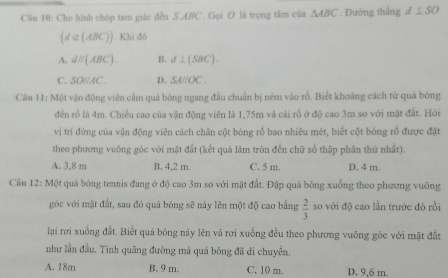 Cho hình chóp tam giác đều S. ABC. Gọi O là trọng tâm của △ ABC. Đường thắng đ ⊥ SO
(d⊂ (ABC)). Khi đó
A. dparallel (ABC). B. d⊥ (SBC).
C. SOparallel AC. D. SA//OC. 
Câu 11: Một vận động viên cầm quả bóng ngang đầu chuẩn bị ném vào rỗ. Biết khoảng cách từ quả bóng
đến rổ là 4m. Chiều cao của vận động viên là 1,75m và cái rổ ở độ cao 3m so với mặt đất. Hỏi
vị trí đứng của vận động viên cách chân cột bóng rồ bao nhiêu mét, biết cột bóng rồ được đặt
theo phương vuông góc với mặt đất (kết quả làm tròn đến chữ số thập phân thứ nhất).
A. 3,8 m B. 4,2 m. C. 5 m. D. 4 m.
Cầu 12: Một quả bóng tennis đang ở độ cao 3m so với mặt đất. Đập quả bóng xuống theo phương vuông
góc với mặt đất, sau đó quả bóng sẽ nảy lên một độ cao bằng  2/3  so với độ cao lần trước đó rồi
lại rơi xuống đất. Biết quả bóng nảy lên và rơi xuống đều theo phương vuông góc với mặt đất
như lần đầu. Tính quãng đường mà quả bóng đã di chuyền.
A. 18m B. 9 m. C. 10 m. D. 9,6 m.