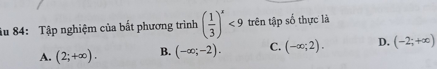 Âu 84: Tập nghiệm của bất phương trình ( 1/3 )^x<9</tex> trên tập số thực là
A. (2;+∈fty ).
B. (-∈fty ;-2).
C. (-∈fty ;2).
D. (-2;+∈fty )