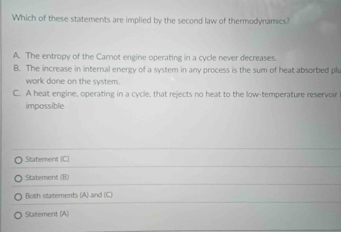 Which of these statements are implied by the second law of thermodynamics?
A. The entropy of the Carnot engine operating in a cycle never decreases.
B. The increase in internal energy of a system in any process is the sum of heat absorbed plu
work done on the system.
C. A heat engine, operating in a cycle, that rejects no heat to the low-temperature reservoir
impossible
Statement (C)
Statement (B)
Both statements (A) and (C)
Statement (A)