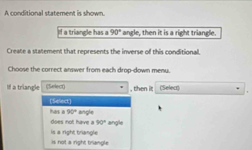 A conditional statement is shown.
If a triangle has a 90° angle, then it is a right triangle.
Create a statement that represents the inverse of this conditional.
Choose the correct answer from each drop-down menu.
If a triangle (Select) , then it (Select)
(Select)
has a 90° angie
does not have a 90° angle
is a right triangle
is not a right triangle