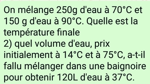 On mélange 250g d'eau à 70°C et
150 g d'eau à 90°C. Quelle est la 
température finale 
2) quel volume d'eau, prix 
initialement à 14°C et à 75°C , a-t-il 
fallu mélanger dans une baignoire 
pour obtenir 120L d'eau à 37°C.