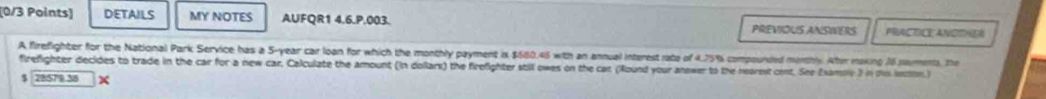 DETAILS MY NOTES AUFQR1 4.6.P.003. PREVIOUS ANSWERS PRAC OCE ANOTHER 
A firefighter for the National Park Service has a 5-year car loan for which the monthly payment is $680.46 with an annual interest rate of 4.75% compounded menthly. Alter making J8 naments. The 
firefighter decides to trade in the car for a new car, Calculate the amount (in dollarx) the firefighter still owes on the cat (Round your anower to the nearsst cent. See Esamole 3 in ts inssion) 
5 28579 38