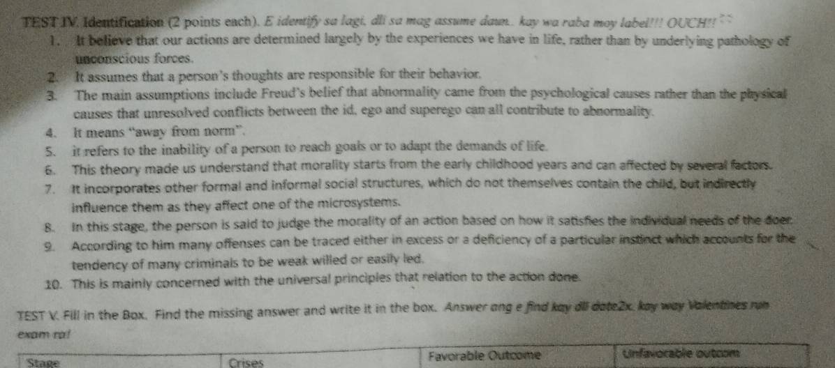 TEST IV Identification (2 points each). E identify sa lagi, dli sa mag assume daun.. kay wa raba moy label!!! OUCH!! : 
1. It believe that our actions are determined largely by the experiences we have in life, rather than by underlying pathology of 
unconscious forces. 
2. It assumes that a person's thoughts are responsible for their behavior. 
3. The main assumptions include Freud’s belief that abnormality came from the psychological causes rather than the physical 
causes that unresolved conflicts between the id, ego and superego can all contribute to abnormality. 
4. It means “away from norm”. 
5. it refers to the inability of a person to reach goals or to adapt the demands of life. 
6. This theory made us understand that morality starts from the early childhood years and can affected by several factors. 
7. It incorporates other formal and informal social structures, which do not themselves contain the child, but indirectly 
influence them as they affect one of the microsystems. 
8. In this stage, the person is said to judge the morality of an action based on how it satisfies the individual needs of the doer. 
9. According to him many offenses can be traced either in excess or a deficiency of a particular instinct which accounts for the 
tendency of many criminals to be weak willed or easily led. 
10. This is mainly concerned with the universal principles that relation to the action done. 
TEST V. Fill in the Box. Find the missing answer and write it in the box. Answer ong e find kay dll date2x, kay way Valentnes run 
exam ra! 
Stage Crises Favorable Outcome Unfavorable outcom