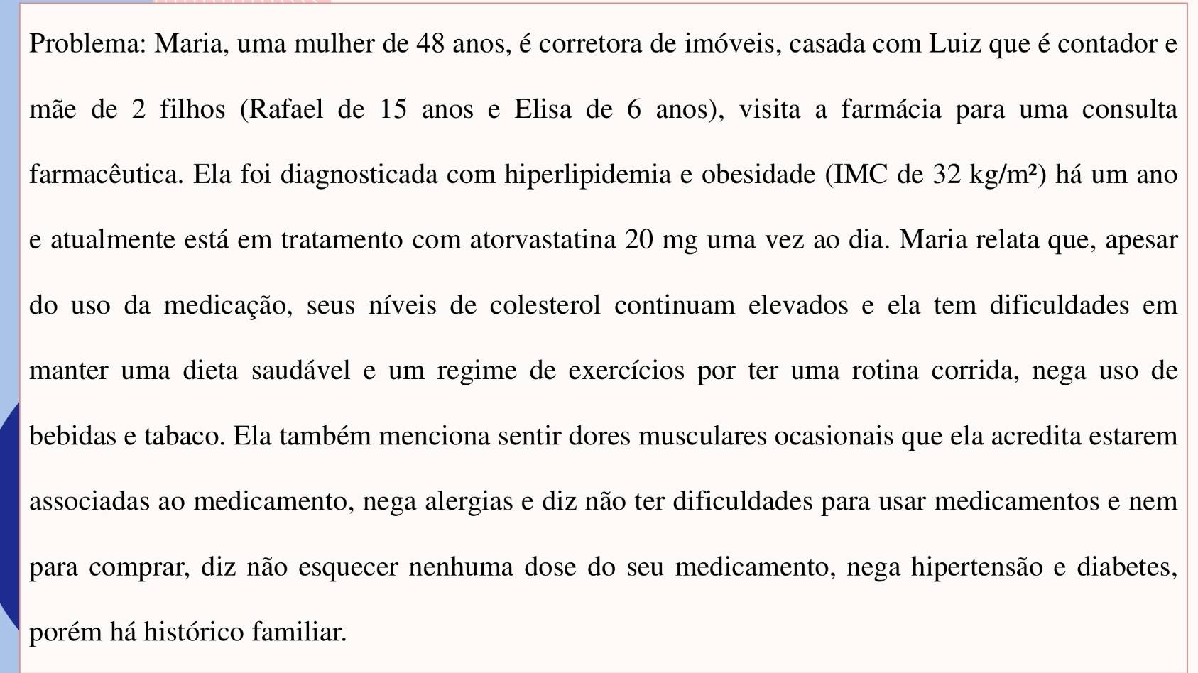 Problema: Maria, uma mulher de 48 anos, é corretora de imóveis, casada com Luiz que é contador e 
mãe de 2 filhos (Rafael de 15 anos e Elisa de 6 anos), visita a farmácia para uma consulta 
farmacêutica. Ela foi diagnosticada com hiperlipidemia e obesidade (IMC de 32kg/m^2) há um ano 
e atualmente está em tratamento com atorvastatina 20 mg uma vez ao dia. Maria relata que, apesar 
do uso da medicação, seus níveis de colesterol continuam elevados e ela tem dificuldades em 
manter uma dieta saudável e um regime de exercícios por ter uma rotina corrida, nega uso de 
bebidas e tabaco. Ela também menciona sentir dores musculares ocasionais que ela acredita estarem 
associadas ao medicamento, nega alergias e diz não ter dificuldades para usar medicamentos e nem 
para comprar, diz não esquecer nenhuma dose do seu medicamento, nega hipertensão e diabetes, 
porém há histórico familiar.