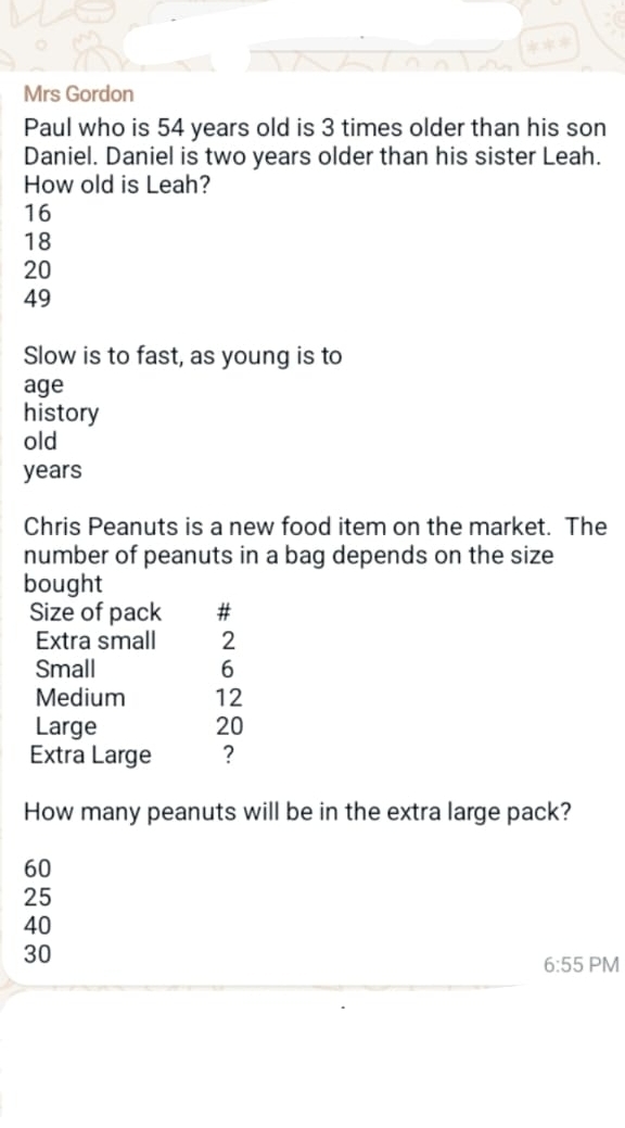 Mrs Gordon
Paul who is 54 years old is 3 times older than his son
Daniel. Daniel is two years older than his sister Leah.
How old is Leah?
16
18
20
49
Slow is to fast, as young is to
age
history
old
years
Chris Peanuts is a new food item on the market. The
number of peanuts in a bag depends on the size
bought
Size of pack #
Extra small 2
Small 6
Medium 12
Large 20
Extra Large ?
How many peanuts will be in the extra large pack?
60
25
40
30
6:55 PM