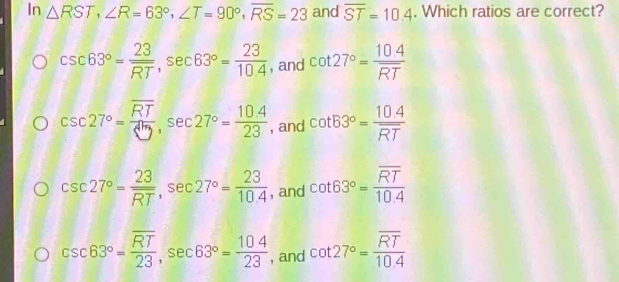 In △ RST, ∠ R=63°, ∠ T=90°, overline RS=23 and overline ST=10.4. Which ratios are correct?
csc 63°= 23/RT , sec 63°= 23/10.4  , and cot 27°= (10.4)/RT 
csc 27°=frac overline RT△ ty, sec 27°= (10.4)/23  , and cot B3°=frac 10.4overline RT
csc 27°=frac 23overline RT, sec 27°= 23/10.4  , and cot 63°=frac overline RT10.4
csc 63°=frac overline RT23, sec 63°= 104/23  , and cot 27°=frac overline RT10.4